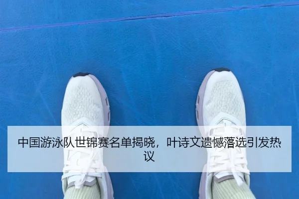 中国游泳队世锦赛名单揭晓，叶诗文遗憾落选引发热议