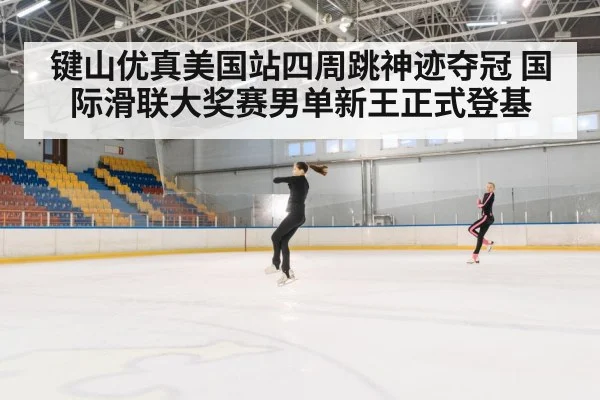 键山优真美国站四周跳神迹夺冠 国际滑联大奖赛男单新王正式登基