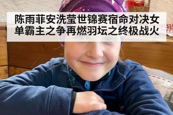 陈雨菲安洗莹世锦赛宿命对决女单霸主之争再燃羽坛之终极战火