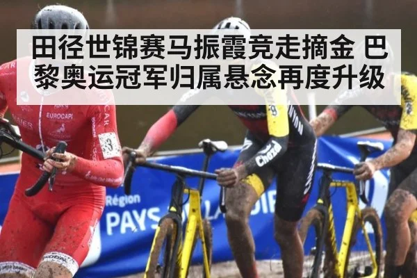 田径世锦赛马振霞竞走摘金 巴黎奥运冠军归属悬念再度升级