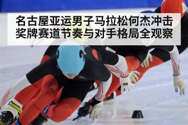 名古屋亚运男子马拉松何杰冲击奖牌赛道节奏与对手格局全观察