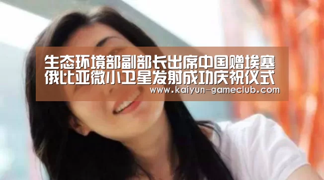 生态环境部副部长出席中国赠埃塞俄比亚微小卫星发射成功庆祝仪式_开云APP下载(图4) 开云APP下载